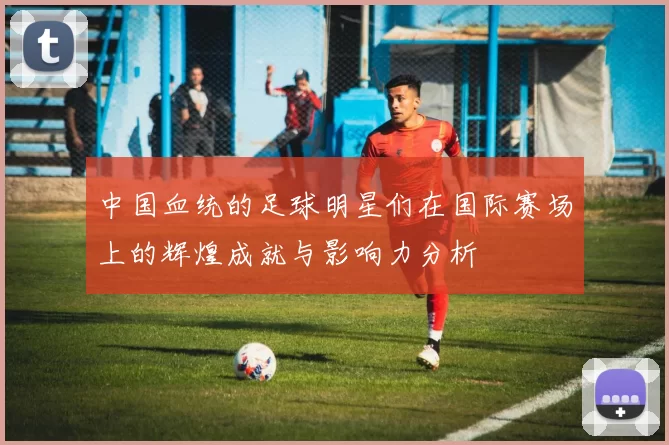 中国血统的足球明星们在国际赛场上的辉煌成就与影响力分析