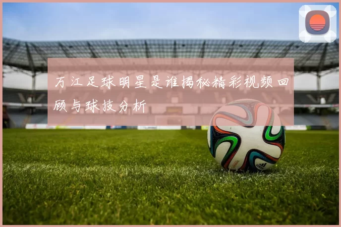 万江足球明星是谁揭秘精彩视频回顾与球技分析