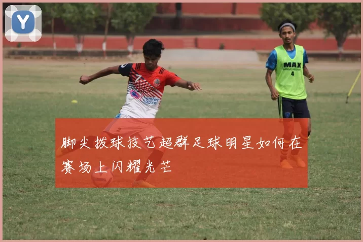 脚尖拨球技艺超群足球明星如何在赛场上闪耀光芒
