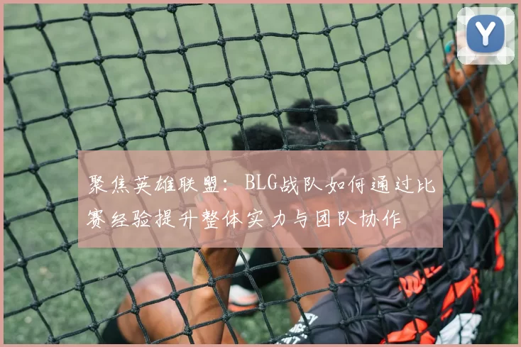 聚焦英雄联盟：BLG战队如何通过比赛经验提升整体实力与团队协作