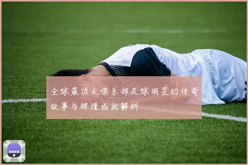 全球最顶尖俱乐部足球明星的传奇故事与辉煌成就解析