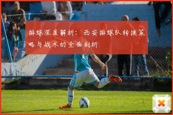 排球深度解析：西安排球队转换策略与战术的全面剖析