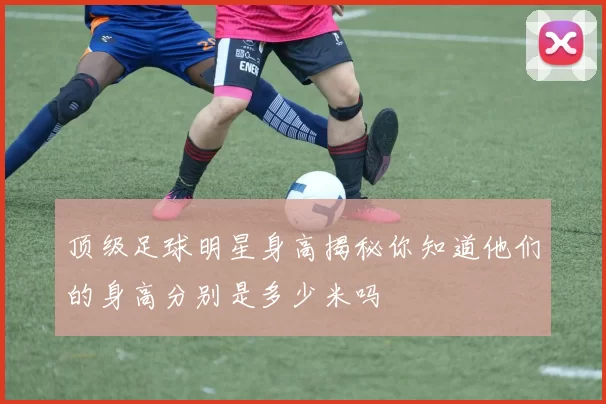 顶级足球明星身高揭秘你知道他们的身高分别是多少米吗
