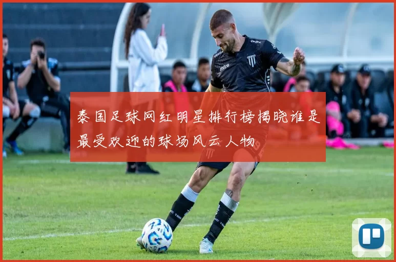 泰国足球网红明星排行榜揭晓谁是最受欢迎的球场风云人物