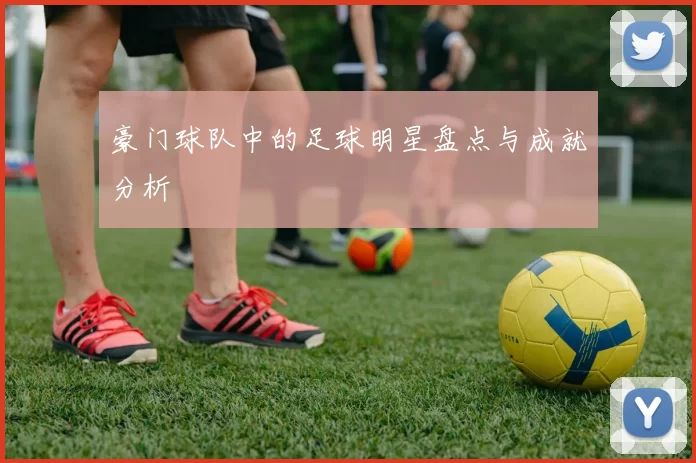 豪门球队中的足球明星盘点与成就分析