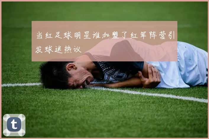 当红足球明星谁加盟了红军阵营引发球迷热议
