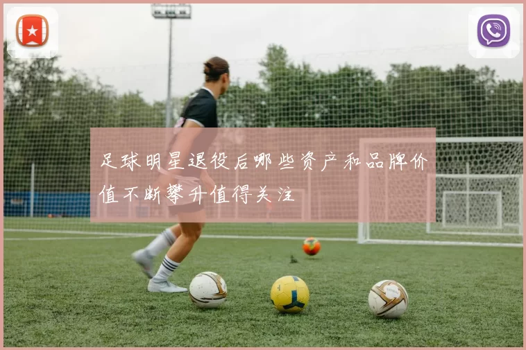足球明星退役后哪些资产和品牌价值不断攀升值得关注