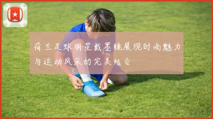荷兰足球明星戴墨镜展现时尚魅力与运动风采的完美结合