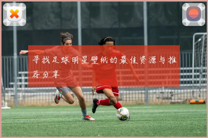 寻找足球明星壁纸的最佳资源与推荐分享