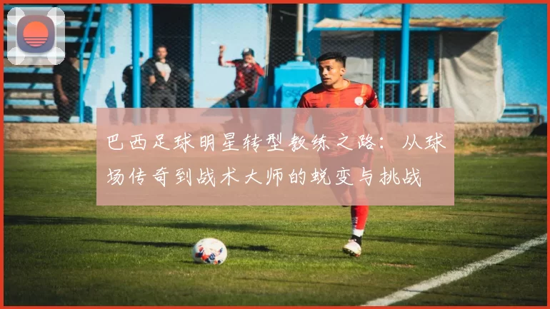 巴西足球明星转型教练之路：从球场传奇到战术大师的蜕变与挑战