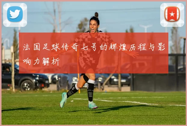 法国足球传奇七号的辉煌历程与影响力解析
