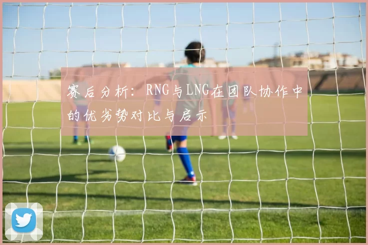 赛后分析：RNG与LNG在团队协作中的优劣势对比与启示