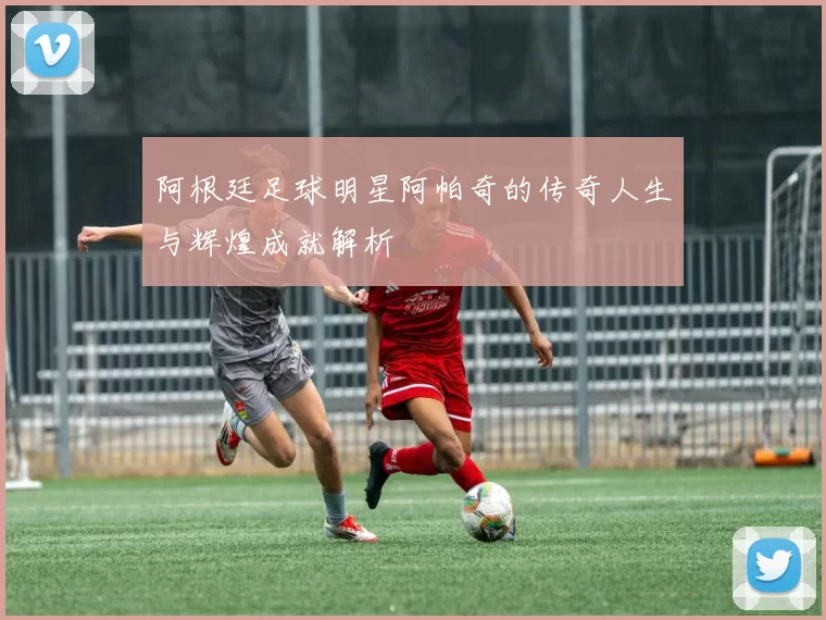 阿根廷足球明星阿帕奇的传奇人生与辉煌成就解析