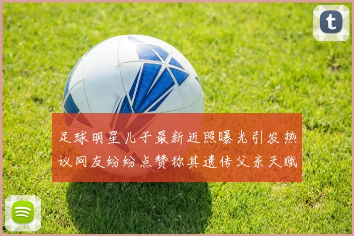 足球明星儿子最新近照曝光引发热议网友纷纷点赞称其遗传父亲天赋