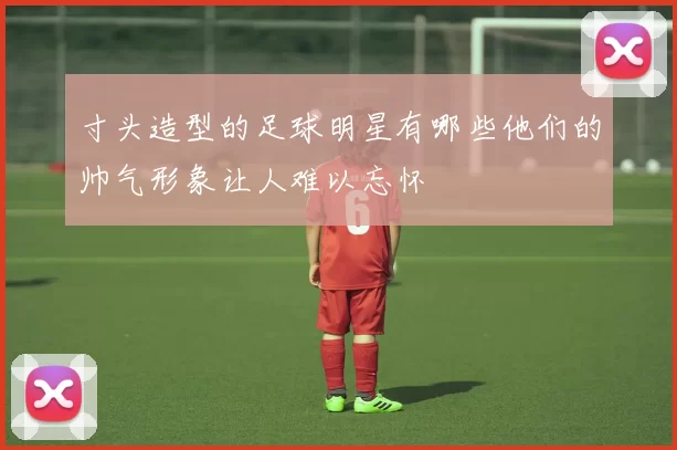寸头造型的足球明星有哪些他们的帅气形象让人难以忘怀