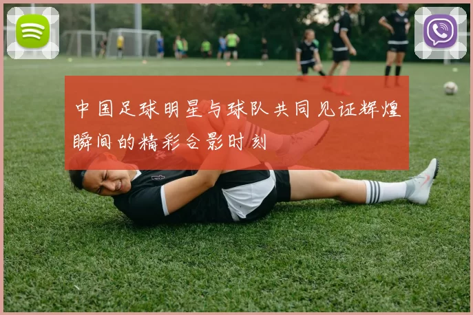 中国足球明星与球队共同见证辉煌瞬间的精彩合影时刻