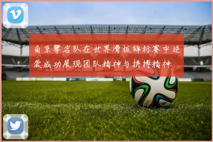 南京攀岩队在世界滑板锦标赛中逆袭成功展现团队精神与拼搏精神