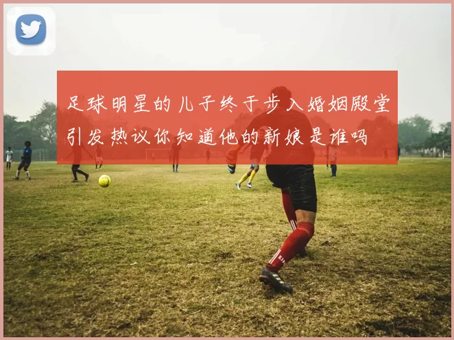 足球明星的儿子终于步入婚姻殿堂引发热议你知道他的新娘是谁吗