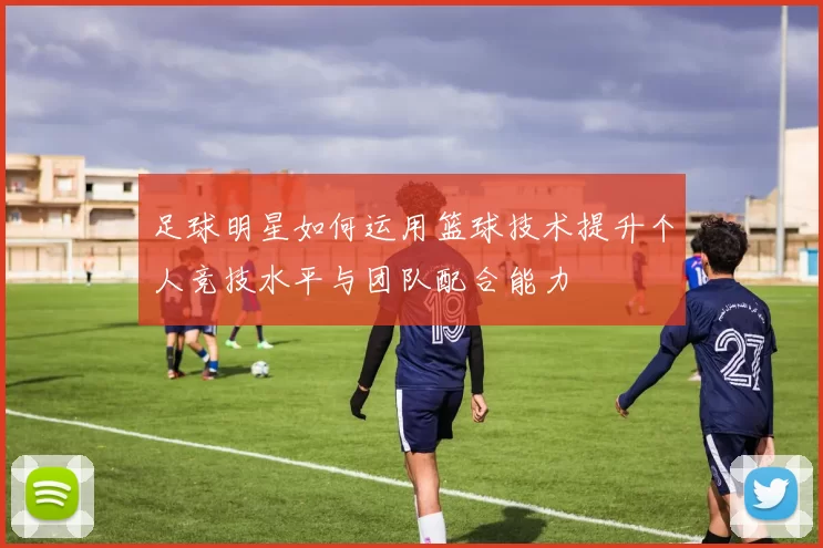足球明星如何运用篮球技术提升个人竞技水平与团队配合能力