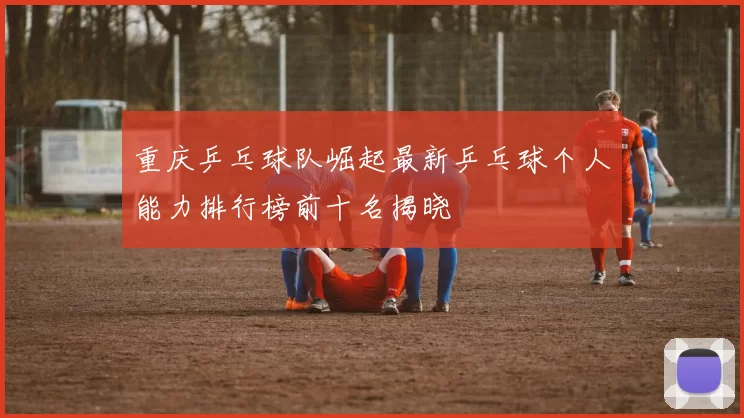 重庆乒乓球队崛起最新乒乓球个人能力排行榜前十名揭晓