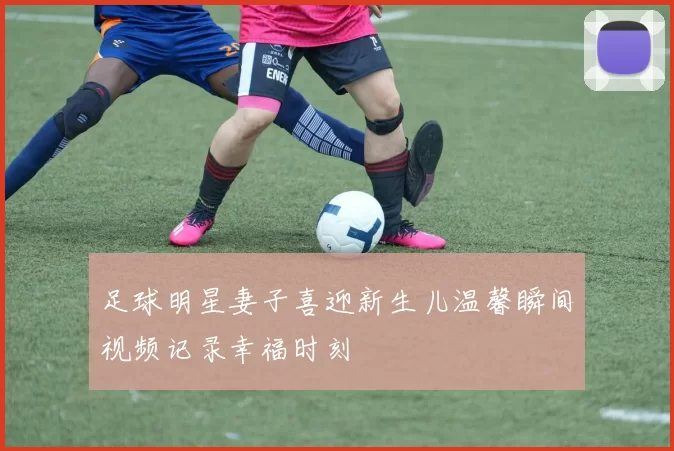 足球明星妻子喜迎新生儿温馨瞬间视频记录幸福时刻
