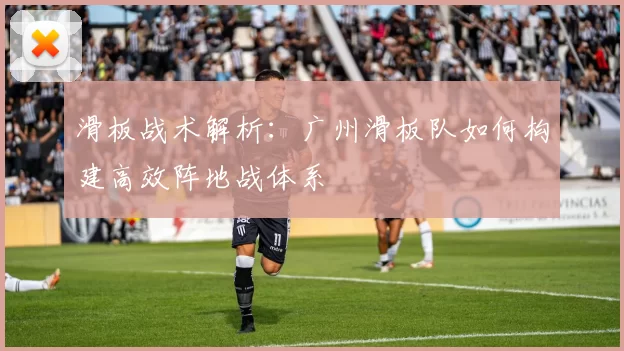 滑板战术解析：广州滑板队如何构建高效阵地战体系