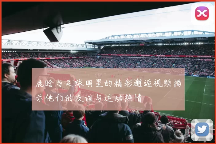 鹿晗与足球明星的精彩邂逅视频揭示他们的友谊与运动热情