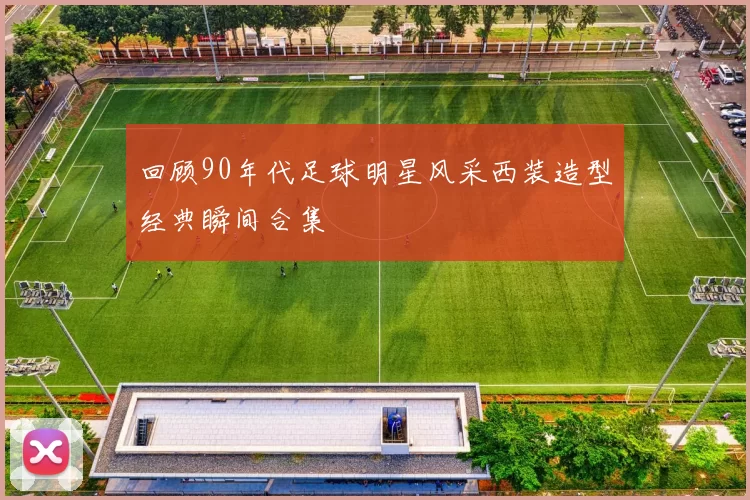 回顾90年代足球明星风采西装造型经典瞬间合集