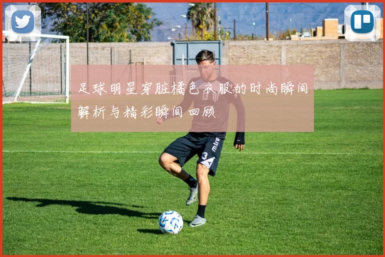 足球明星穿脏橘色衣服的时尚瞬间解析与精彩瞬间回顾