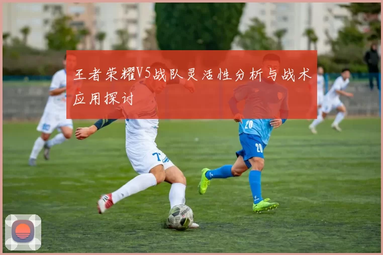 王者荣耀V5战队灵活性分析与战术应用探讨