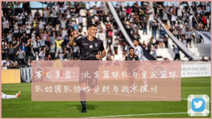 赛后复盘：北京篮球队与重庆篮球队的团队协作分析与战术探讨
