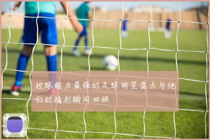 控球能力最强的足球明星盘点与他们的精彩瞬间回顾