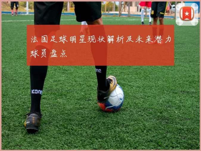法国足球明星现状解析及未来潜力球员盘点