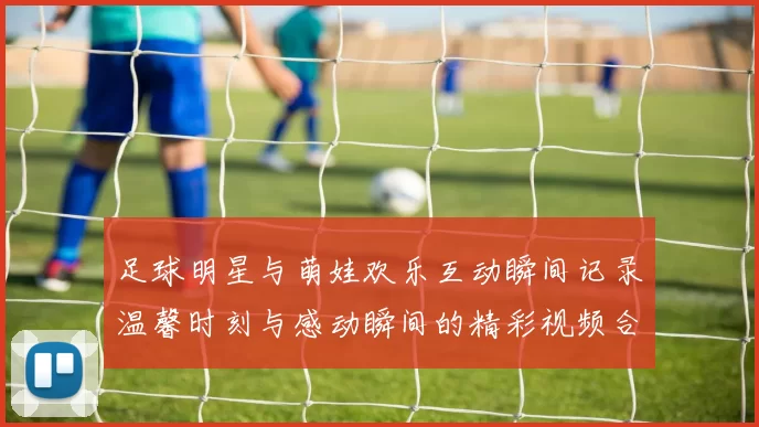 足球明星与萌娃欢乐互动瞬间记录温馨时刻与感动瞬间的精彩视频合集