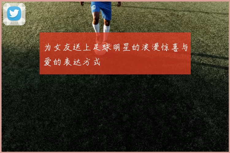为女友送上足球明星的浪漫惊喜与爱的表达方式
