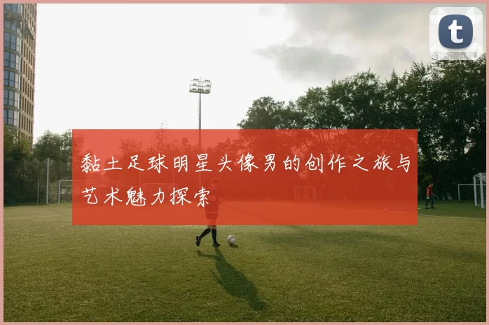黏土足球明星头像男的创作之旅与艺术魅力探索