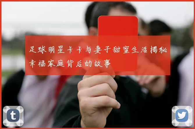 足球明星卡卡与妻子甜蜜生活揭秘幸福家庭背后的故事
