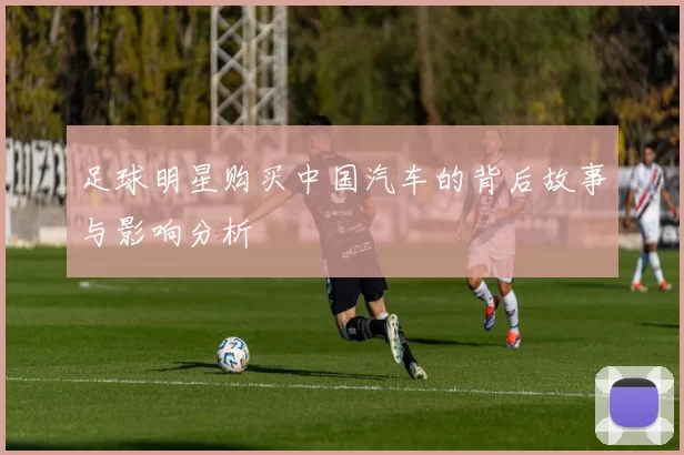 足球明星购买中国汽车的背后故事与影响分析