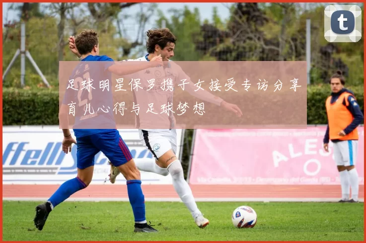 足球明星保罗携子女接受专访分享育儿心得与足球梦想