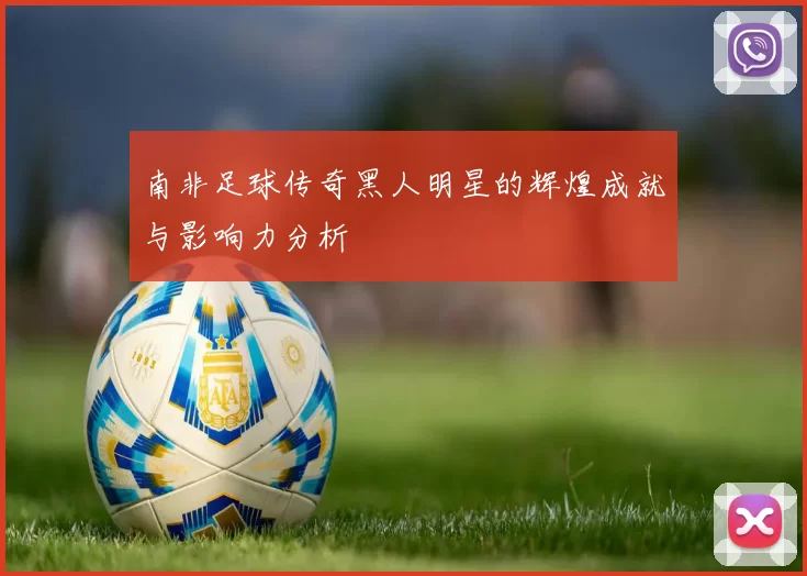 南非足球传奇黑人明星的辉煌成就与影响力分析