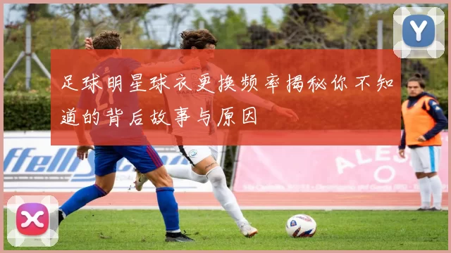 足球明星球衣更换频率揭秘你不知道的背后故事与原因