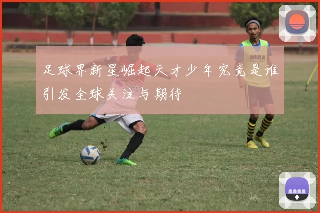 足球界新星崛起天才少年究竟是谁引发全球关注与期待