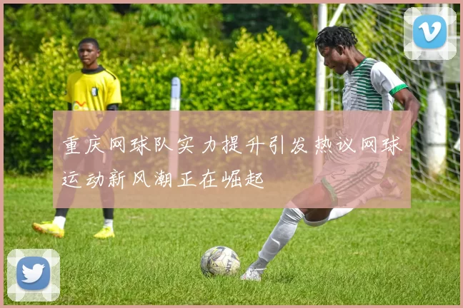 重庆网球队实力提升引发热议网球运动新风潮正在崛起
