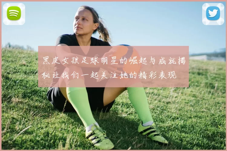 黑皮女孩足球明星的崛起与成就揭秘让我们一起关注她的精彩表现