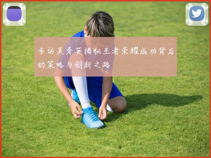 专访吴秀英揭秘王者荣耀成功背后的策略与创新之路