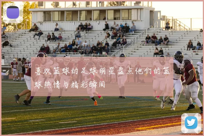 喜欢篮球的足球明星盘点他们的篮球热情与精彩瞬间