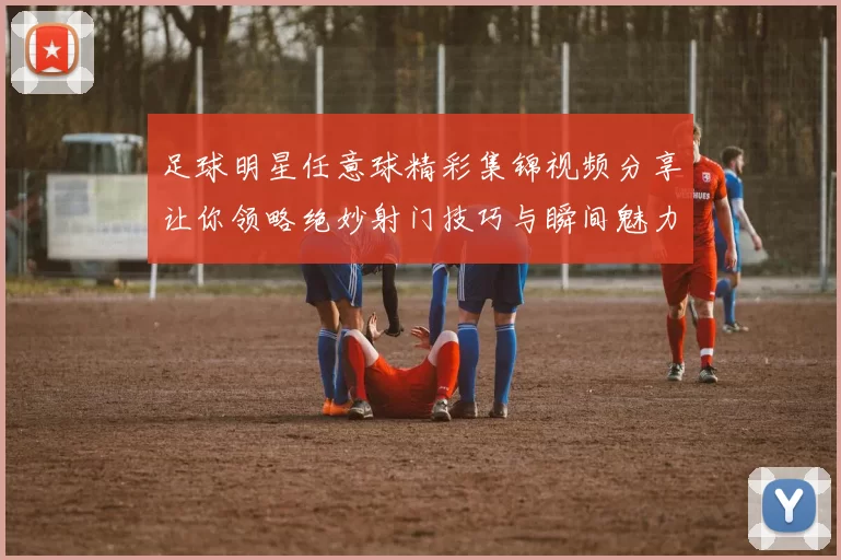 足球明星任意球精彩集锦视频分享让你领略绝妙射门技巧与瞬间魅力