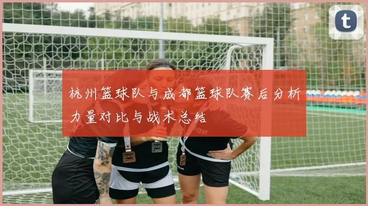 杭州篮球队与成都篮球队赛后分析力量对比与战术总结