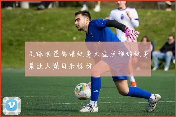 足球明星离谱纹身大盘点谁的纹身最让人瞩目和惊讶