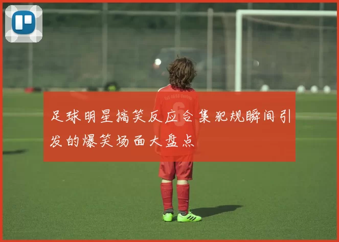 足球明星搞笑反应合集犯规瞬间引发的爆笑场面大盘点